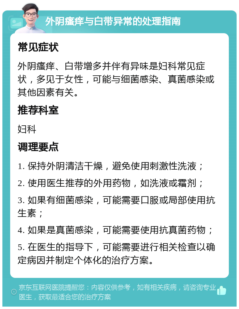 外阴瘙痒与白带异常的处理指南 常见症状 外阴瘙痒、白带增多并伴有异味是妇科常见症状，多见于女性，可能与细菌感染、真菌感染或其他因素有关。 推荐科室 妇科 调理要点 1. 保持外阴清洁干燥，避免使用刺激性洗液； 2. 使用医生推荐的外用药物，如洗液或霜剂； 3. 如果有细菌感染，可能需要口服或局部使用抗生素； 4. 如果是真菌感染，可能需要使用抗真菌药物； 5. 在医生的指导下，可能需要进行相关检查以确定病因并制定个体化的治疗方案。