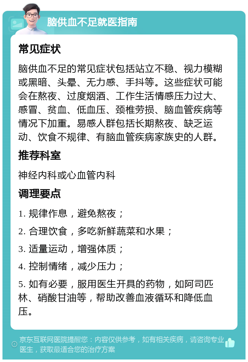 脑供血不足就医指南 常见症状 脑供血不足的常见症状包括站立不稳、视力模糊或黑暗、头晕、无力感、手抖等。这些症状可能会在熬夜、过度烟酒、工作生活情感压力过大、感冒、贫血、低血压、颈椎劳损、脑血管疾病等情况下加重。易感人群包括长期熬夜、缺乏运动、饮食不规律、有脑血管疾病家族史的人群。 推荐科室 神经内科或心血管内科 调理要点 1. 规律作息，避免熬夜； 2. 合理饮食，多吃新鲜蔬菜和水果； 3. 适量运动，增强体质； 4. 控制情绪，减少压力； 5. 如有必要，服用医生开具的药物，如阿司匹林、硝酸甘油等，帮助改善血液循环和降低血压。