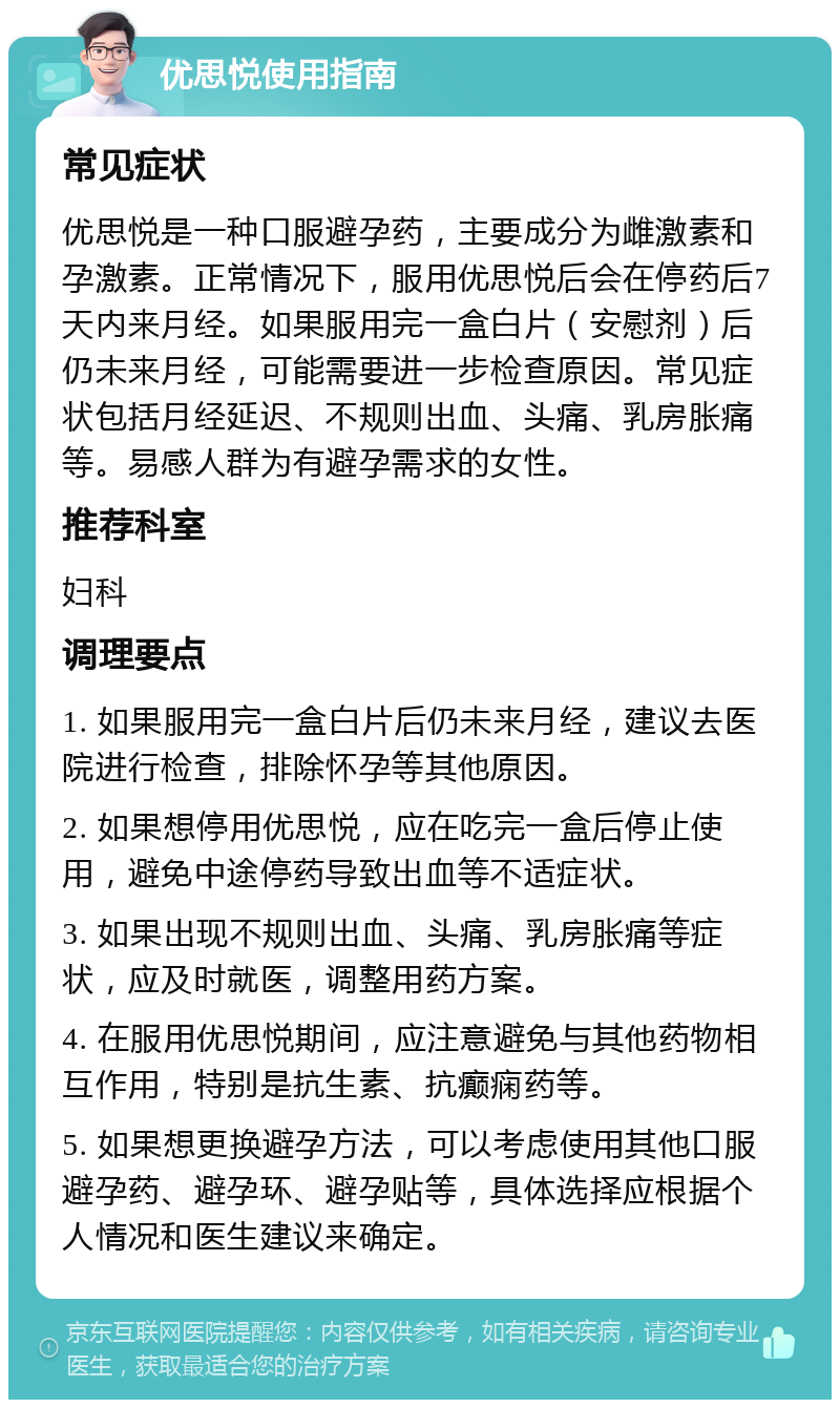 优思悦使用指南 常见症状 优思悦是一种口服避孕药，主要成分为雌激素和孕激素。正常情况下，服用优思悦后会在停药后7天内来月经。如果服用完一盒白片（安慰剂）后仍未来月经，可能需要进一步检查原因。常见症状包括月经延迟、不规则出血、头痛、乳房胀痛等。易感人群为有避孕需求的女性。 推荐科室 妇科 调理要点 1. 如果服用完一盒白片后仍未来月经，建议去医院进行检查，排除怀孕等其他原因。 2. 如果想停用优思悦，应在吃完一盒后停止使用，避免中途停药导致出血等不适症状。 3. 如果出现不规则出血、头痛、乳房胀痛等症状，应及时就医，调整用药方案。 4. 在服用优思悦期间，应注意避免与其他药物相互作用，特别是抗生素、抗癫痫药等。 5. 如果想更换避孕方法，可以考虑使用其他口服避孕药、避孕环、避孕贴等，具体选择应根据个人情况和医生建议来确定。