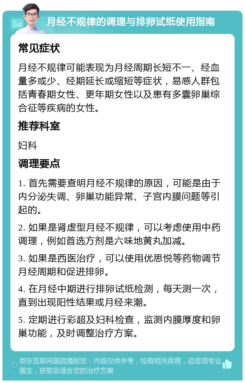 月经不规律的调理与排卵试纸使用指南 常见症状 月经不规律可能表现为月经周期长短不一、经血量多或少、经期延长或缩短等症状，易感人群包括青春期女性、更年期女性以及患有多囊卵巢综合征等疾病的女性。 推荐科室 妇科 调理要点 1. 首先需要查明月经不规律的原因，可能是由于内分泌失调、卵巢功能异常、子宫内膜问题等引起的。 2. 如果是肾虚型月经不规律，可以考虑使用中药调理，例如首选方剂是六味地黄丸加减。 3. 如果是西医治疗，可以使用优思悦等药物调节月经周期和促进排卵。 4. 在月经中期进行排卵试纸检测，每天测一次，直到出现阳性结果或月经来潮。 5. 定期进行彩超及妇科检查，监测内膜厚度和卵巢功能，及时调整治疗方案。