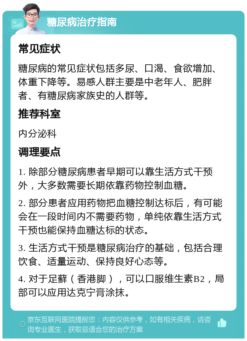 糖尿病治疗指南 常见症状 糖尿病的常见症状包括多尿、口渴、食欲增加、体重下降等。易感人群主要是中老年人、肥胖者、有糖尿病家族史的人群等。 推荐科室 内分泌科 调理要点 1. 除部分糖尿病患者早期可以靠生活方式干预外，大多数需要长期依靠药物控制血糖。 2. 部分患者应用药物把血糖控制达标后，有可能会在一段时间内不需要药物，单纯依靠生活方式干预也能保持血糖达标的状态。 3. 生活方式干预是糖尿病治疗的基础，包括合理饮食、适量运动、保持良好心态等。 4. 对于足藓（香港脚），可以口服维生素B2，局部可以应用达克宁膏涂抹。