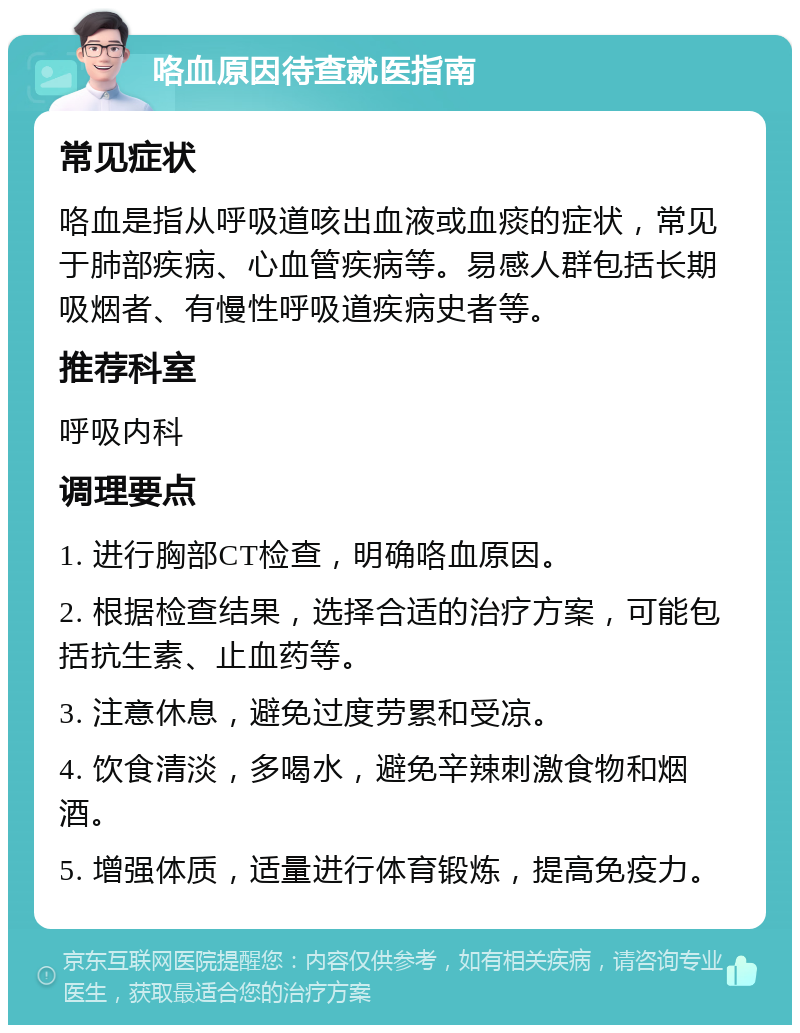 咯血原因待查就医指南 常见症状 咯血是指从呼吸道咳出血液或血痰的症状，常见于肺部疾病、心血管疾病等。易感人群包括长期吸烟者、有慢性呼吸道疾病史者等。 推荐科室 呼吸内科 调理要点 1. 进行胸部CT检查，明确咯血原因。 2. 根据检查结果，选择合适的治疗方案，可能包括抗生素、止血药等。 3. 注意休息，避免过度劳累和受凉。 4. 饮食清淡，多喝水，避免辛辣刺激食物和烟酒。 5. 增强体质，适量进行体育锻炼，提高免疫力。