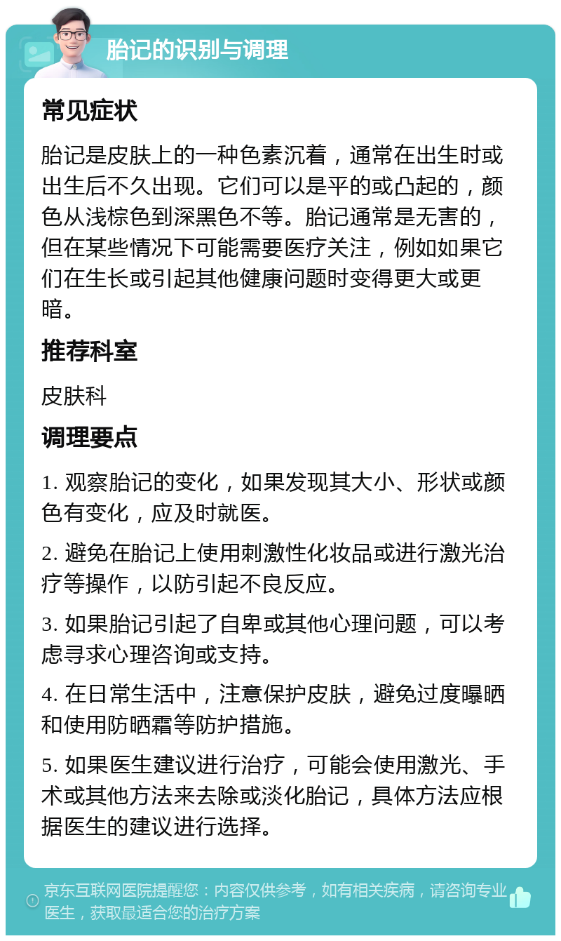 胎记的识别与调理 常见症状 胎记是皮肤上的一种色素沉着，通常在出生时或出生后不久出现。它们可以是平的或凸起的，颜色从浅棕色到深黑色不等。胎记通常是无害的，但在某些情况下可能需要医疗关注，例如如果它们在生长或引起其他健康问题时变得更大或更暗。 推荐科室 皮肤科 调理要点 1. 观察胎记的变化，如果发现其大小、形状或颜色有变化，应及时就医。 2. 避免在胎记上使用刺激性化妆品或进行激光治疗等操作，以防引起不良反应。 3. 如果胎记引起了自卑或其他心理问题，可以考虑寻求心理咨询或支持。 4. 在日常生活中，注意保护皮肤，避免过度曝晒和使用防晒霜等防护措施。 5. 如果医生建议进行治疗，可能会使用激光、手术或其他方法来去除或淡化胎记，具体方法应根据医生的建议进行选择。