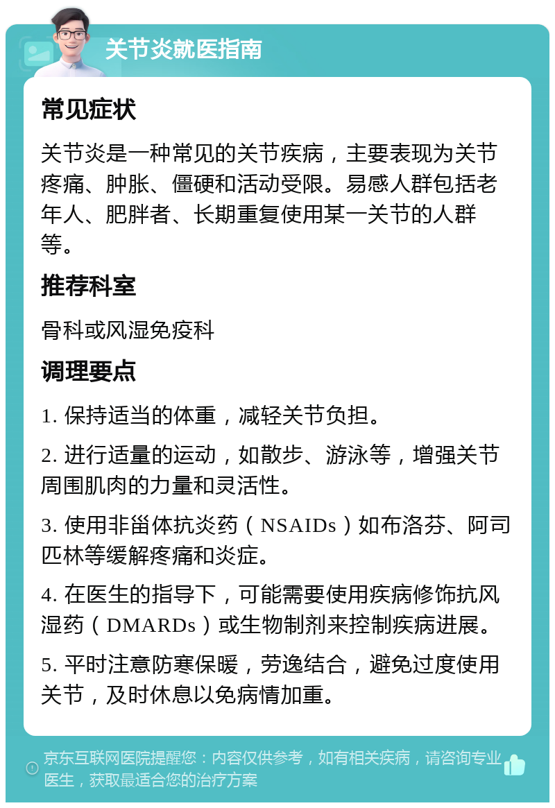 关节炎就医指南 常见症状 关节炎是一种常见的关节疾病，主要表现为关节疼痛、肿胀、僵硬和活动受限。易感人群包括老年人、肥胖者、长期重复使用某一关节的人群等。 推荐科室 骨科或风湿免疫科 调理要点 1. 保持适当的体重，减轻关节负担。 2. 进行适量的运动，如散步、游泳等，增强关节周围肌肉的力量和灵活性。 3. 使用非甾体抗炎药（NSAIDs）如布洛芬、阿司匹林等缓解疼痛和炎症。 4. 在医生的指导下，可能需要使用疾病修饰抗风湿药（DMARDs）或生物制剂来控制疾病进展。 5. 平时注意防寒保暖，劳逸结合，避免过度使用关节，及时休息以免病情加重。