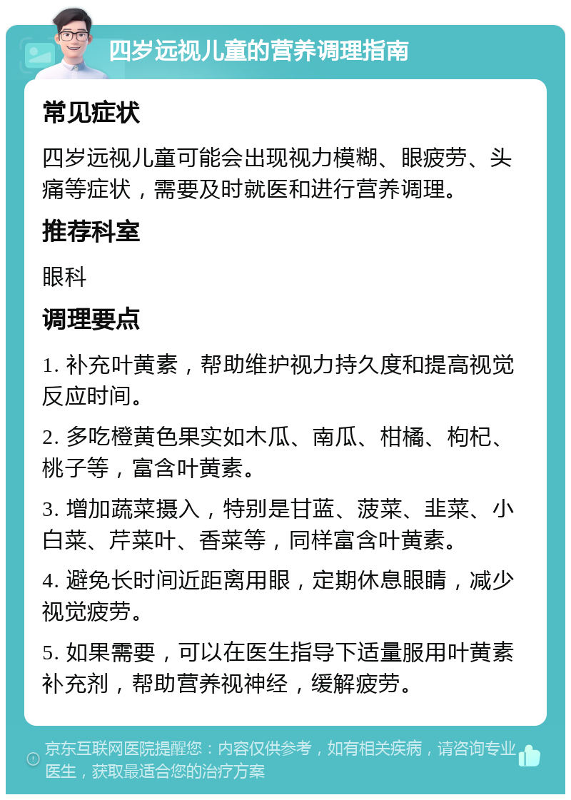 四岁远视儿童的营养调理指南 常见症状 四岁远视儿童可能会出现视力模糊、眼疲劳、头痛等症状，需要及时就医和进行营养调理。 推荐科室 眼科 调理要点 1. 补充叶黄素，帮助维护视力持久度和提高视觉反应时间。 2. 多吃橙黄色果实如木瓜、南瓜、柑橘、枸杞、桃子等，富含叶黄素。 3. 增加蔬菜摄入，特别是甘蓝、菠菜、韭菜、小白菜、芹菜叶、香菜等，同样富含叶黄素。 4. 避免长时间近距离用眼，定期休息眼睛，减少视觉疲劳。 5. 如果需要，可以在医生指导下适量服用叶黄素补充剂，帮助营养视神经，缓解疲劳。