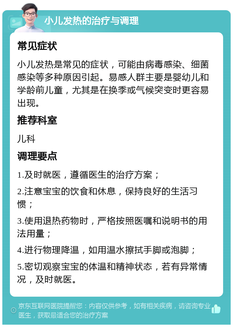 小儿发热的治疗与调理 常见症状 小儿发热是常见的症状，可能由病毒感染、细菌感染等多种原因引起。易感人群主要是婴幼儿和学龄前儿童，尤其是在换季或气候突变时更容易出现。 推荐科室 儿科 调理要点 1.及时就医，遵循医生的治疗方案； 2.注意宝宝的饮食和休息，保持良好的生活习惯； 3.使用退热药物时，严格按照医嘱和说明书的用法用量； 4.进行物理降温，如用温水擦拭手脚或泡脚； 5.密切观察宝宝的体温和精神状态，若有异常情况，及时就医。