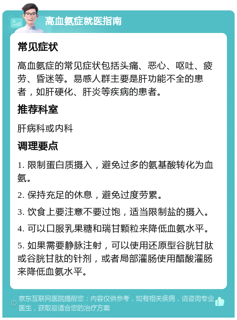 高血氨症就医指南 常见症状 高血氨症的常见症状包括头痛、恶心、呕吐、疲劳、昏迷等。易感人群主要是肝功能不全的患者，如肝硬化、肝炎等疾病的患者。 推荐科室 肝病科或内科 调理要点 1. 限制蛋白质摄入，避免过多的氨基酸转化为血氨。 2. 保持充足的休息，避免过度劳累。 3. 饮食上要注意不要过饱，适当限制盐的摄入。 4. 可以口服乳果糖和瑞甘颗粒来降低血氨水平。 5. 如果需要静脉注射，可以使用还原型谷胱甘肽或谷胱甘肽的针剂，或者局部灌肠使用醋酸灌肠来降低血氨水平。