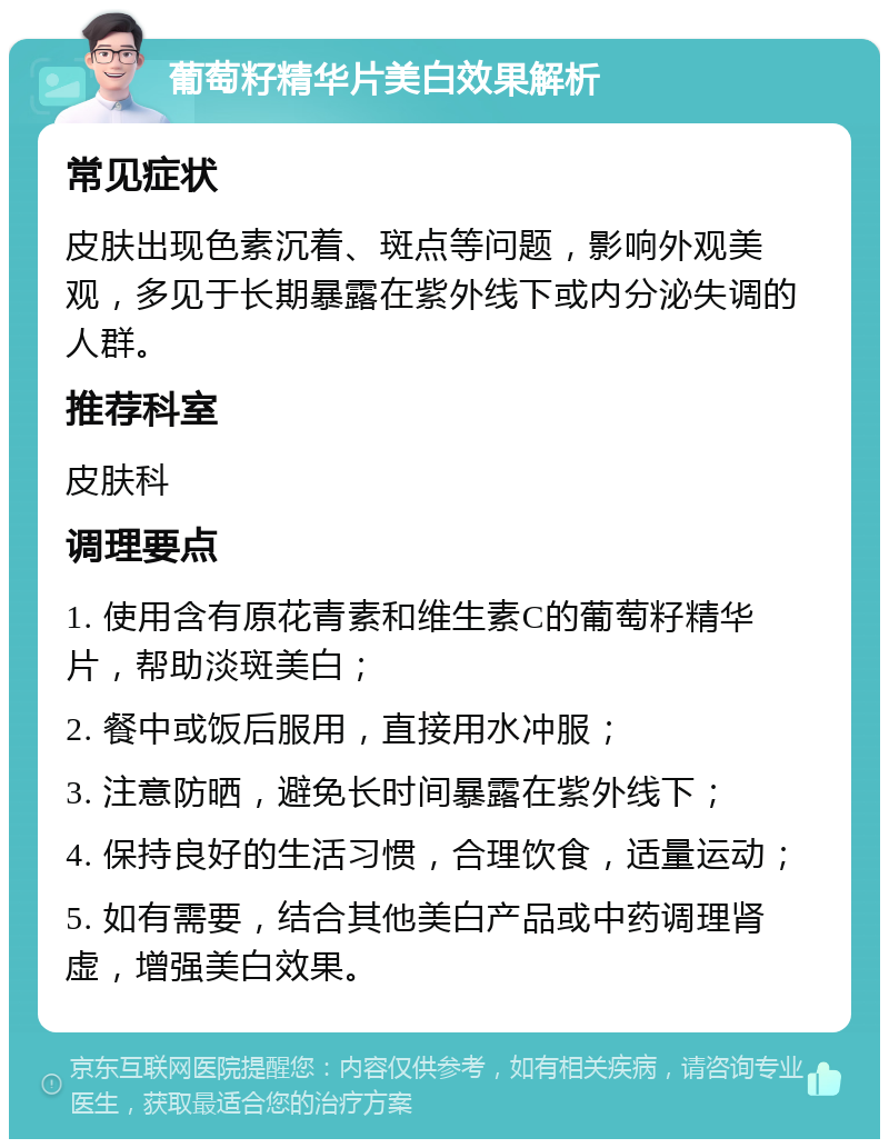 葡萄籽精华片美白效果解析 常见症状 皮肤出现色素沉着、斑点等问题，影响外观美观，多见于长期暴露在紫外线下或内分泌失调的人群。 推荐科室 皮肤科 调理要点 1. 使用含有原花青素和维生素C的葡萄籽精华片，帮助淡斑美白； 2. 餐中或饭后服用，直接用水冲服； 3. 注意防晒，避免长时间暴露在紫外线下； 4. 保持良好的生活习惯，合理饮食，适量运动； 5. 如有需要，结合其他美白产品或中药调理肾虚，增强美白效果。