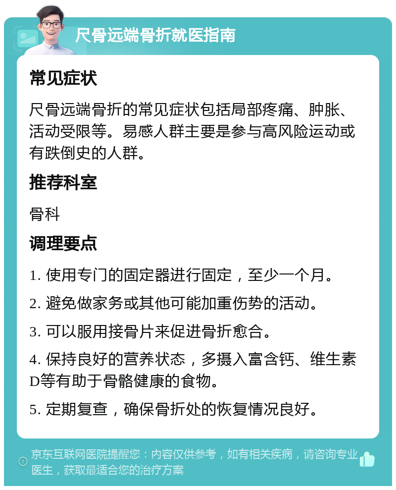 尺骨远端骨折就医指南 常见症状 尺骨远端骨折的常见症状包括局部疼痛、肿胀、活动受限等。易感人群主要是参与高风险运动或有跌倒史的人群。 推荐科室 骨科 调理要点 1. 使用专门的固定器进行固定，至少一个月。 2. 避免做家务或其他可能加重伤势的活动。 3. 可以服用接骨片来促进骨折愈合。 4. 保持良好的营养状态，多摄入富含钙、维生素D等有助于骨骼健康的食物。 5. 定期复查，确保骨折处的恢复情况良好。