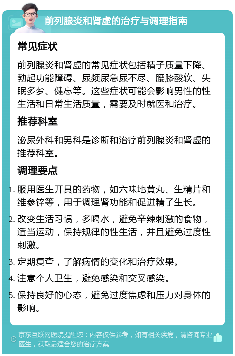 前列腺炎和肾虚的治疗与调理指南 常见症状 前列腺炎和肾虚的常见症状包括精子质量下降、勃起功能障碍、尿频尿急尿不尽、腰膝酸软、失眠多梦、健忘等。这些症状可能会影响男性的性生活和日常生活质量，需要及时就医和治疗。 推荐科室 泌尿外科和男科是诊断和治疗前列腺炎和肾虚的推荐科室。 调理要点 服用医生开具的药物，如六味地黄丸、生精片和维参锌等，用于调理肾功能和促进精子生长。 改变生活习惯，多喝水，避免辛辣刺激的食物，适当运动，保持规律的性生活，并且避免过度性刺激。 定期复查，了解病情的变化和治疗效果。 注意个人卫生，避免感染和交叉感染。 保持良好的心态，避免过度焦虑和压力对身体的影响。