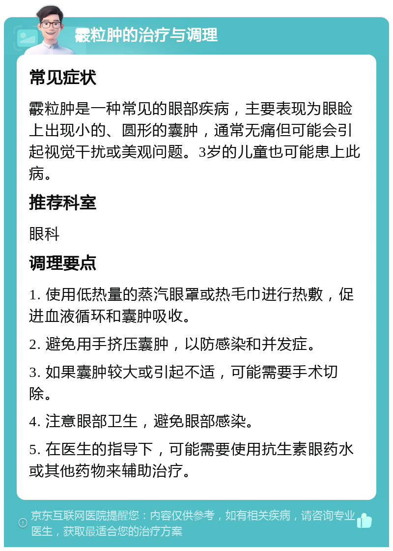 霰粒肿的治疗与调理 常见症状 霰粒肿是一种常见的眼部疾病，主要表现为眼睑上出现小的、圆形的囊肿，通常无痛但可能会引起视觉干扰或美观问题。3岁的儿童也可能患上此病。 推荐科室 眼科 调理要点 1. 使用低热量的蒸汽眼罩或热毛巾进行热敷，促进血液循环和囊肿吸收。 2. 避免用手挤压囊肿，以防感染和并发症。 3. 如果囊肿较大或引起不适，可能需要手术切除。 4. 注意眼部卫生，避免眼部感染。 5. 在医生的指导下，可能需要使用抗生素眼药水或其他药物来辅助治疗。