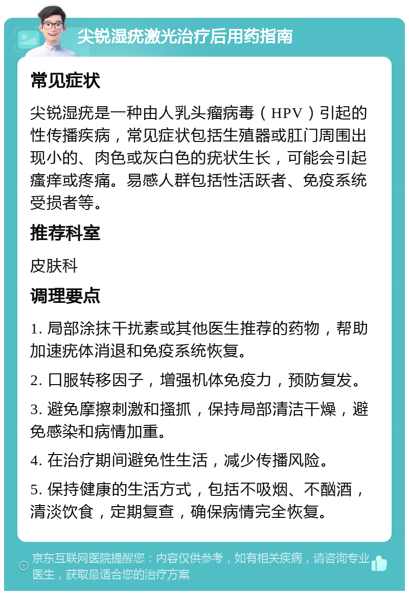 尖锐湿疣激光治疗后用药指南 常见症状 尖锐湿疣是一种由人乳头瘤病毒（HPV）引起的性传播疾病，常见症状包括生殖器或肛门周围出现小的、肉色或灰白色的疣状生长，可能会引起瘙痒或疼痛。易感人群包括性活跃者、免疫系统受损者等。 推荐科室 皮肤科 调理要点 1. 局部涂抹干扰素或其他医生推荐的药物，帮助加速疣体消退和免疫系统恢复。 2. 口服转移因子，增强机体免疫力，预防复发。 3. 避免摩擦刺激和搔抓，保持局部清洁干燥，避免感染和病情加重。 4. 在治疗期间避免性生活，减少传播风险。 5. 保持健康的生活方式，包括不吸烟、不酗酒，清淡饮食，定期复查，确保病情完全恢复。