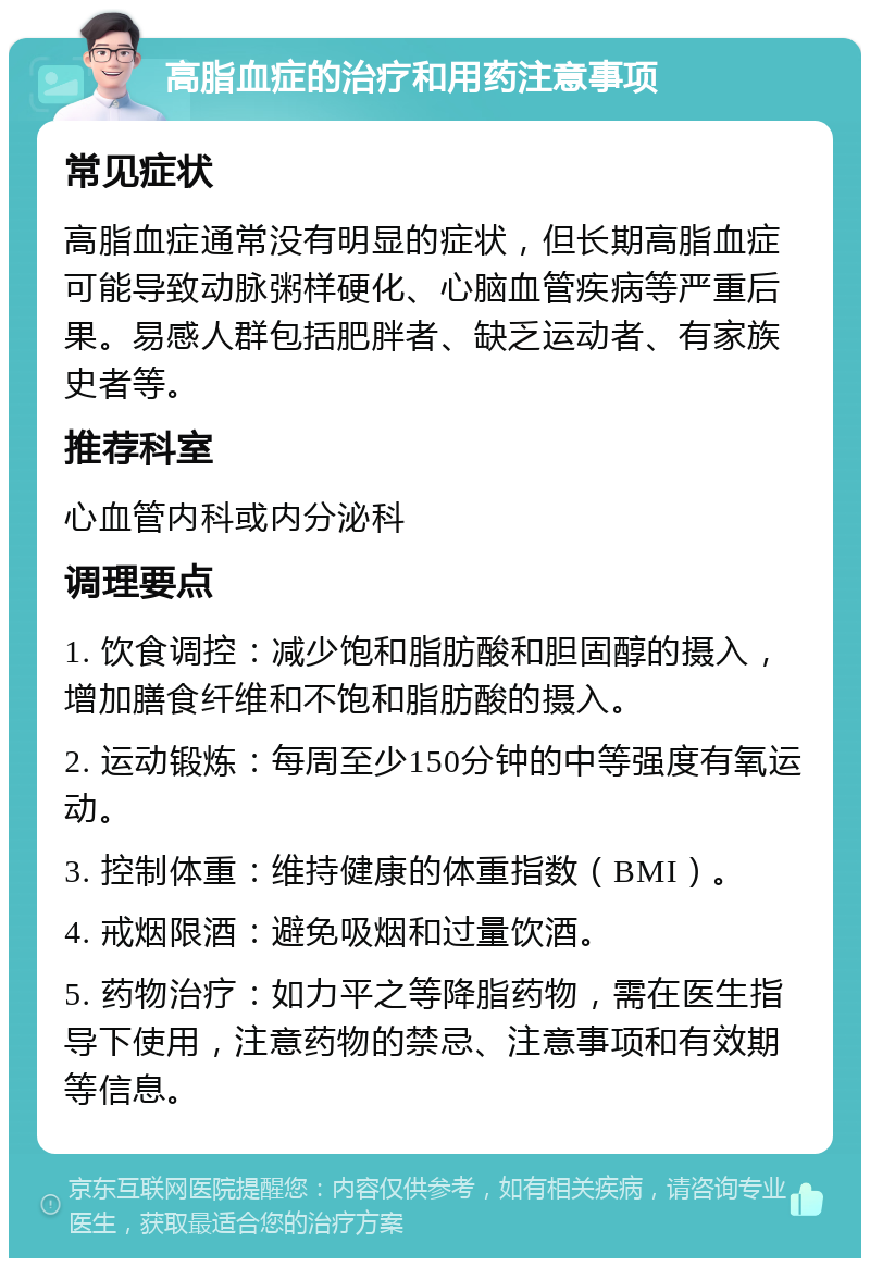 高脂血症的治疗和用药注意事项 常见症状 高脂血症通常没有明显的症状，但长期高脂血症可能导致动脉粥样硬化、心脑血管疾病等严重后果。易感人群包括肥胖者、缺乏运动者、有家族史者等。 推荐科室 心血管内科或内分泌科 调理要点 1. 饮食调控：减少饱和脂肪酸和胆固醇的摄入，增加膳食纤维和不饱和脂肪酸的摄入。 2. 运动锻炼：每周至少150分钟的中等强度有氧运动。 3. 控制体重：维持健康的体重指数（BMI）。 4. 戒烟限酒：避免吸烟和过量饮酒。 5. 药物治疗：如力平之等降脂药物，需在医生指导下使用，注意药物的禁忌、注意事项和有效期等信息。