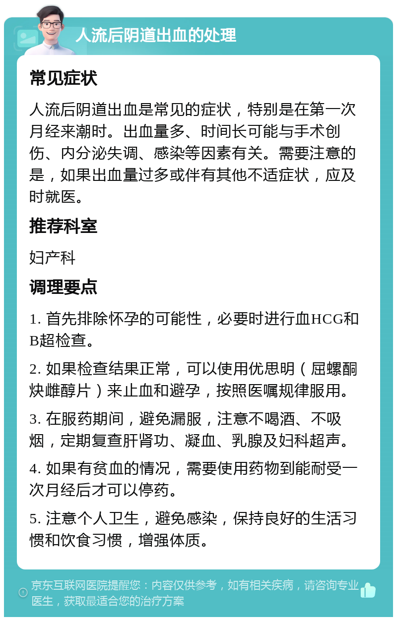 人流后阴道出血的处理 常见症状 人流后阴道出血是常见的症状，特别是在第一次月经来潮时。出血量多、时间长可能与手术创伤、内分泌失调、感染等因素有关。需要注意的是，如果出血量过多或伴有其他不适症状，应及时就医。 推荐科室 妇产科 调理要点 1. 首先排除怀孕的可能性，必要时进行血HCG和B超检查。 2. 如果检查结果正常，可以使用优思明（屈螺酮炔雌醇片）来止血和避孕，按照医嘱规律服用。 3. 在服药期间，避免漏服，注意不喝酒、不吸烟，定期复查肝肾功、凝血、乳腺及妇科超声。 4. 如果有贫血的情况，需要使用药物到能耐受一次月经后才可以停药。 5. 注意个人卫生，避免感染，保持良好的生活习惯和饮食习惯，增强体质。