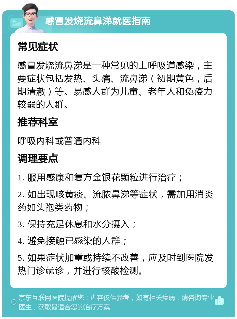 感冒发烧流鼻涕就医指南 常见症状 感冒发烧流鼻涕是一种常见的上呼吸道感染，主要症状包括发热、头痛、流鼻涕（初期黄色，后期清澈）等。易感人群为儿童、老年人和免疫力较弱的人群。 推荐科室 呼吸内科或普通内科 调理要点 1. 服用感康和复方金银花颗粒进行治疗； 2. 如出现咳黄痰、流脓鼻涕等症状，需加用消炎药如头孢类药物； 3. 保持充足休息和水分摄入； 4. 避免接触已感染的人群； 5. 如果症状加重或持续不改善，应及时到医院发热门诊就诊，并进行核酸检测。