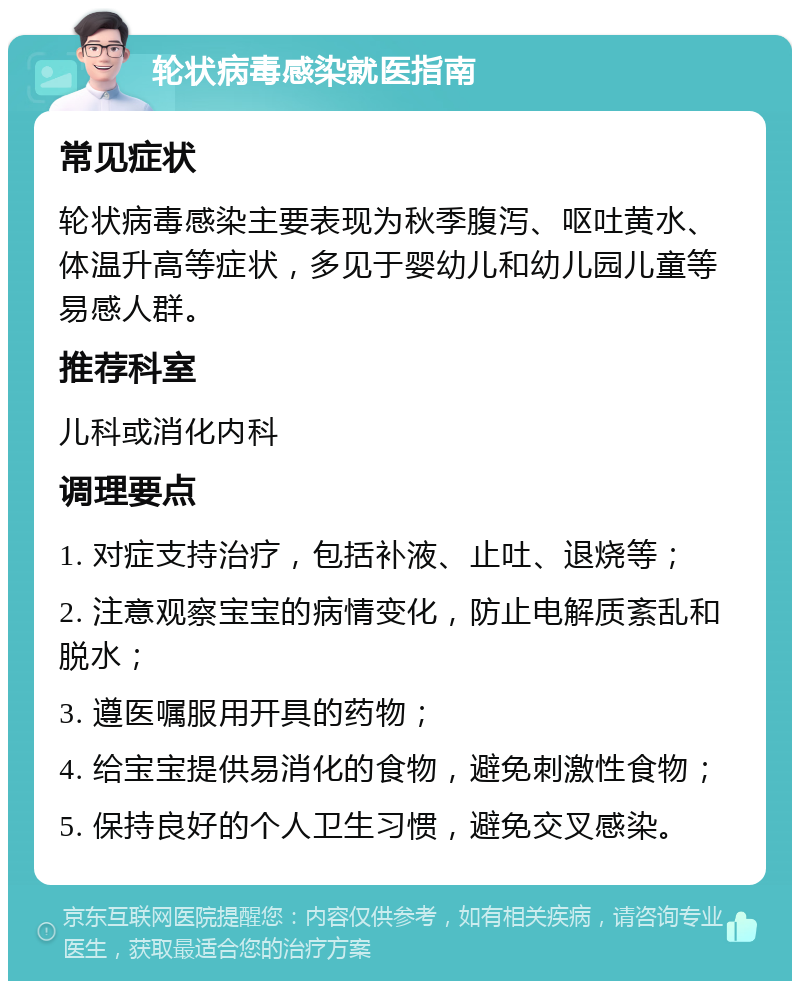 轮状病毒感染就医指南 常见症状 轮状病毒感染主要表现为秋季腹泻、呕吐黄水、体温升高等症状，多见于婴幼儿和幼儿园儿童等易感人群。 推荐科室 儿科或消化内科 调理要点 1. 对症支持治疗，包括补液、止吐、退烧等； 2. 注意观察宝宝的病情变化，防止电解质紊乱和脱水； 3. 遵医嘱服用开具的药物； 4. 给宝宝提供易消化的食物，避免刺激性食物； 5. 保持良好的个人卫生习惯，避免交叉感染。