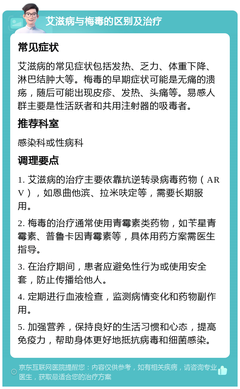 艾滋病与梅毒的区别及治疗 常见症状 艾滋病的常见症状包括发热、乏力、体重下降、淋巴结肿大等。梅毒的早期症状可能是无痛的溃疡，随后可能出现皮疹、发热、头痛等。易感人群主要是性活跃者和共用注射器的吸毒者。 推荐科室 感染科或性病科 调理要点 1. 艾滋病的治疗主要依靠抗逆转录病毒药物（ARV），如恩曲他滨、拉米呋定等，需要长期服用。 2. 梅毒的治疗通常使用青霉素类药物，如苄星青霉素、普鲁卡因青霉素等，具体用药方案需医生指导。 3. 在治疗期间，患者应避免性行为或使用安全套，防止传播给他人。 4. 定期进行血液检查，监测病情变化和药物副作用。 5. 加强营养，保持良好的生活习惯和心态，提高免疫力，帮助身体更好地抵抗病毒和细菌感染。