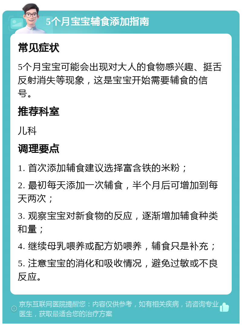 5个月宝宝辅食添加指南 常见症状 5个月宝宝可能会出现对大人的食物感兴趣、挺舌反射消失等现象，这是宝宝开始需要辅食的信号。 推荐科室 儿科 调理要点 1. 首次添加辅食建议选择富含铁的米粉； 2. 最初每天添加一次辅食，半个月后可增加到每天两次； 3. 观察宝宝对新食物的反应，逐渐增加辅食种类和量； 4. 继续母乳喂养或配方奶喂养，辅食只是补充； 5. 注意宝宝的消化和吸收情况，避免过敏或不良反应。