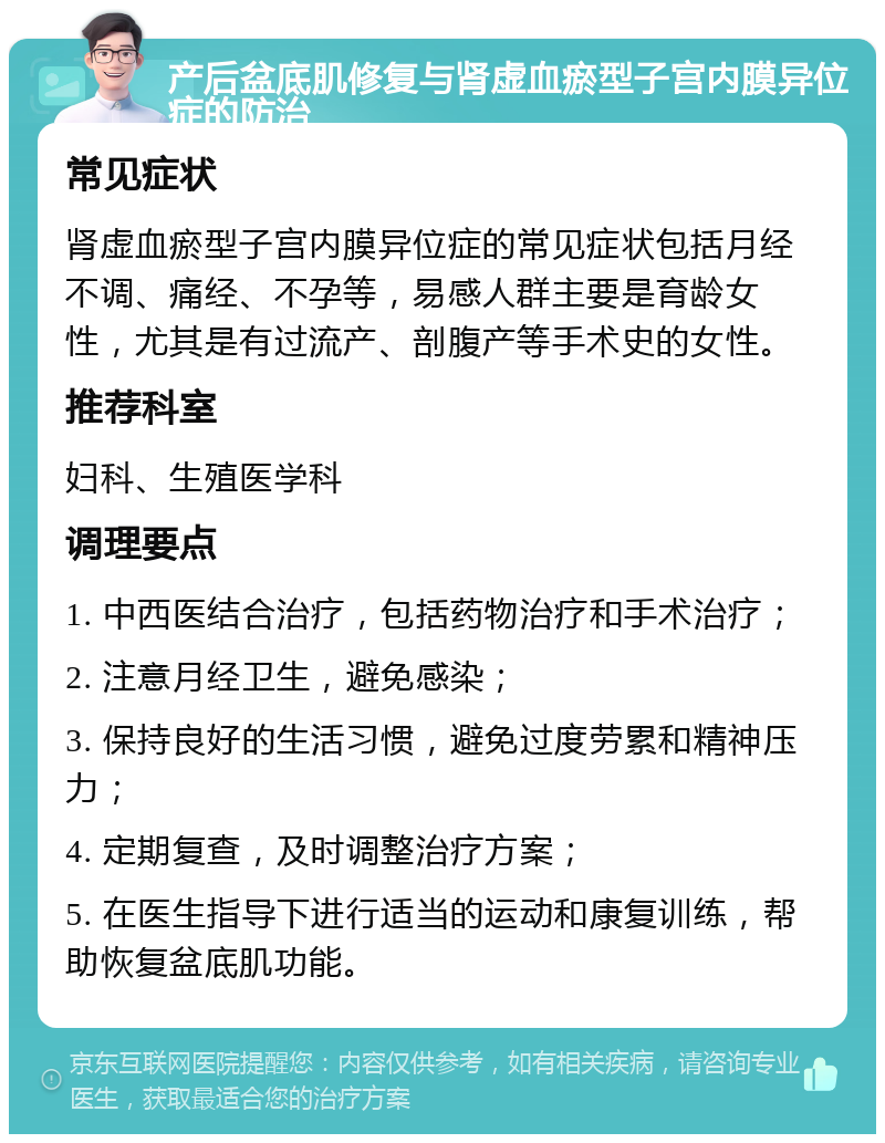 产后盆底肌修复与肾虚血瘀型子宫内膜异位症的防治 常见症状 肾虚血瘀型子宫内膜异位症的常见症状包括月经不调、痛经、不孕等，易感人群主要是育龄女性，尤其是有过流产、剖腹产等手术史的女性。 推荐科室 妇科、生殖医学科 调理要点 1. 中西医结合治疗，包括药物治疗和手术治疗； 2. 注意月经卫生，避免感染； 3. 保持良好的生活习惯，避免过度劳累和精神压力； 4. 定期复查，及时调整治疗方案； 5. 在医生指导下进行适当的运动和康复训练，帮助恢复盆底肌功能。