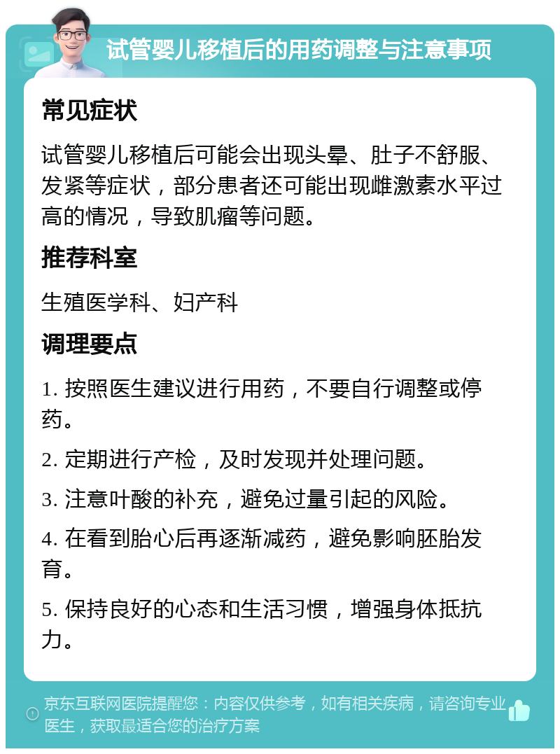 试管婴儿移植后的用药调整与注意事项 常见症状 试管婴儿移植后可能会出现头晕、肚子不舒服、发紧等症状，部分患者还可能出现雌激素水平过高的情况，导致肌瘤等问题。 推荐科室 生殖医学科、妇产科 调理要点 1. 按照医生建议进行用药，不要自行调整或停药。 2. 定期进行产检，及时发现并处理问题。 3. 注意叶酸的补充，避免过量引起的风险。 4. 在看到胎心后再逐渐减药，避免影响胚胎发育。 5. 保持良好的心态和生活习惯，增强身体抵抗力。