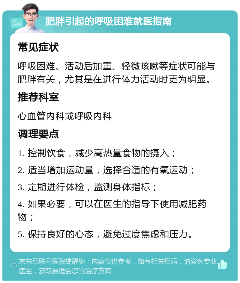 肥胖引起的呼吸困难就医指南 常见症状 呼吸困难、活动后加重、轻微咳嗽等症状可能与肥胖有关，尤其是在进行体力活动时更为明显。 推荐科室 心血管内科或呼吸内科 调理要点 1. 控制饮食，减少高热量食物的摄入； 2. 适当增加运动量，选择合适的有氧运动； 3. 定期进行体检，监测身体指标； 4. 如果必要，可以在医生的指导下使用减肥药物； 5. 保持良好的心态，避免过度焦虑和压力。