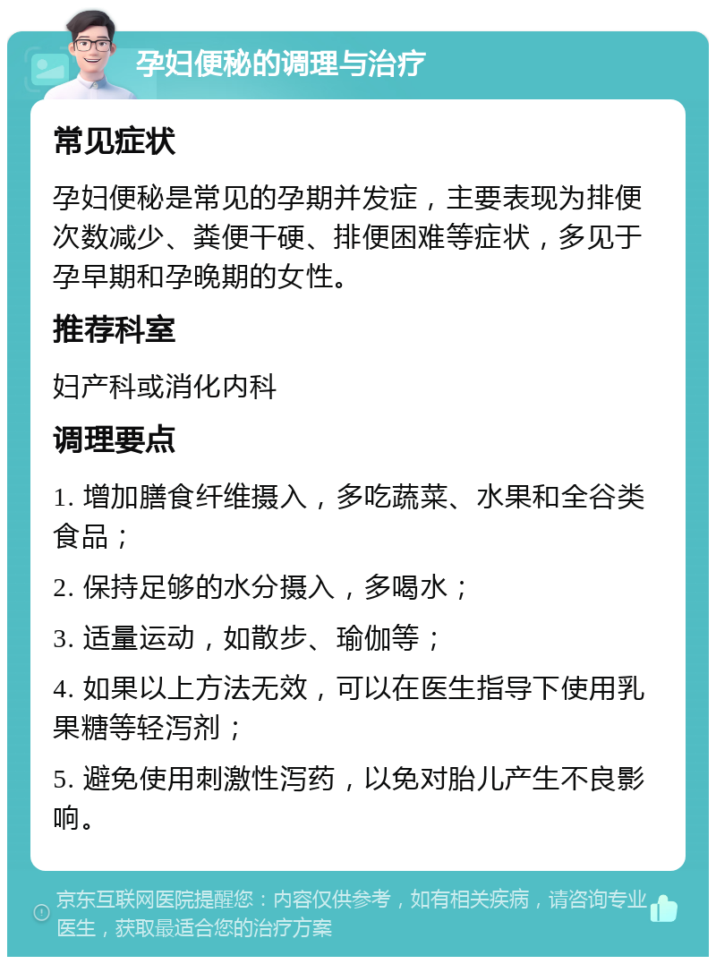 孕妇便秘的调理与治疗 常见症状 孕妇便秘是常见的孕期并发症，主要表现为排便次数减少、粪便干硬、排便困难等症状，多见于孕早期和孕晚期的女性。 推荐科室 妇产科或消化内科 调理要点 1. 增加膳食纤维摄入，多吃蔬菜、水果和全谷类食品； 2. 保持足够的水分摄入，多喝水； 3. 适量运动，如散步、瑜伽等； 4. 如果以上方法无效，可以在医生指导下使用乳果糖等轻泻剂； 5. 避免使用刺激性泻药，以免对胎儿产生不良影响。