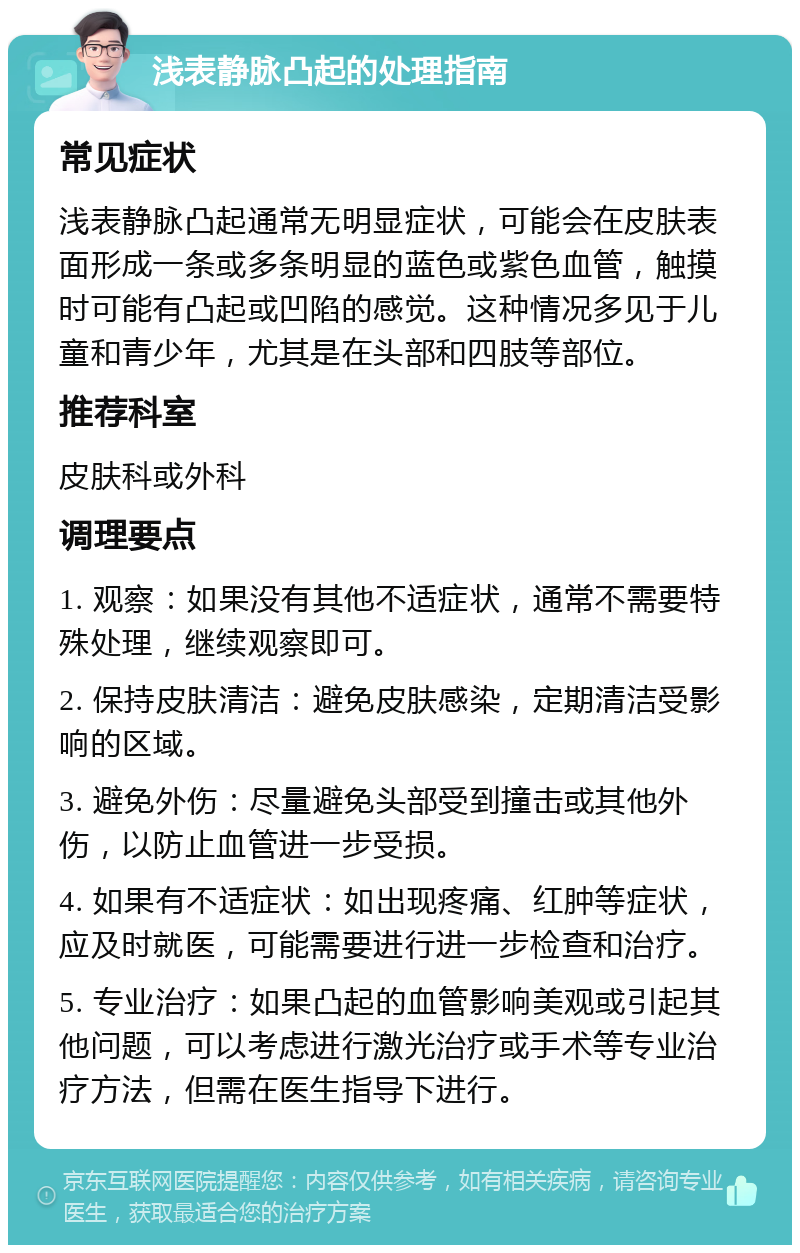 浅表静脉凸起的处理指南 常见症状 浅表静脉凸起通常无明显症状，可能会在皮肤表面形成一条或多条明显的蓝色或紫色血管，触摸时可能有凸起或凹陷的感觉。这种情况多见于儿童和青少年，尤其是在头部和四肢等部位。 推荐科室 皮肤科或外科 调理要点 1. 观察：如果没有其他不适症状，通常不需要特殊处理，继续观察即可。 2. 保持皮肤清洁：避免皮肤感染，定期清洁受影响的区域。 3. 避免外伤：尽量避免头部受到撞击或其他外伤，以防止血管进一步受损。 4. 如果有不适症状：如出现疼痛、红肿等症状，应及时就医，可能需要进行进一步检查和治疗。 5. 专业治疗：如果凸起的血管影响美观或引起其他问题，可以考虑进行激光治疗或手术等专业治疗方法，但需在医生指导下进行。