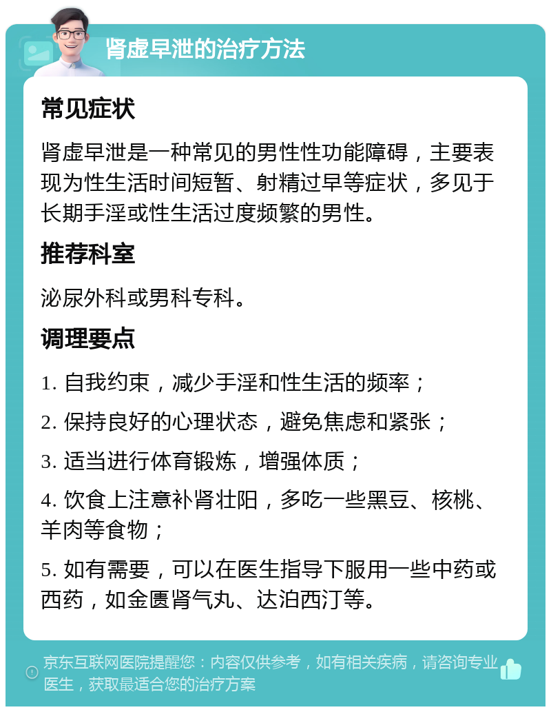 肾虚早泄的治疗方法 常见症状 肾虚早泄是一种常见的男性性功能障碍，主要表现为性生活时间短暂、射精过早等症状，多见于长期手淫或性生活过度频繁的男性。 推荐科室 泌尿外科或男科专科。 调理要点 1. 自我约束，减少手淫和性生活的频率； 2. 保持良好的心理状态，避免焦虑和紧张； 3. 适当进行体育锻炼，增强体质； 4. 饮食上注意补肾壮阳，多吃一些黑豆、核桃、羊肉等食物； 5. 如有需要，可以在医生指导下服用一些中药或西药，如金匮肾气丸、达泊西汀等。