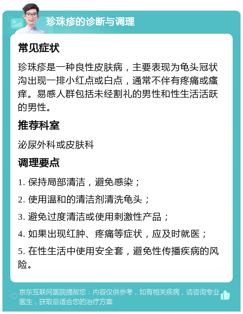 珍珠疹的诊断与调理 常见症状 珍珠疹是一种良性皮肤病，主要表现为龟头冠状沟出现一排小红点或白点，通常不伴有疼痛或瘙痒。易感人群包括未经割礼的男性和性生活活跃的男性。 推荐科室 泌尿外科或皮肤科 调理要点 1. 保持局部清洁，避免感染； 2. 使用温和的清洁剂清洗龟头； 3. 避免过度清洁或使用刺激性产品； 4. 如果出现红肿、疼痛等症状，应及时就医； 5. 在性生活中使用安全套，避免性传播疾病的风险。