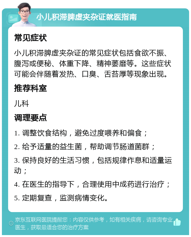 小儿积滞脾虚夹杂证就医指南 常见症状 小儿积滞脾虚夹杂证的常见症状包括食欲不振、腹泻或便秘、体重下降、精神萎靡等。这些症状可能会伴随着发热、口臭、舌苔厚等现象出现。 推荐科室 儿科 调理要点 1. 调整饮食结构，避免过度喂养和偏食； 2. 给予适量的益生菌，帮助调节肠道菌群； 3. 保持良好的生活习惯，包括规律作息和适量运动； 4. 在医生的指导下，合理使用中成药进行治疗； 5. 定期复查，监测病情变化。