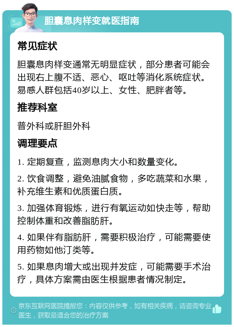 胆囊息肉样变就医指南 常见症状 胆囊息肉样变通常无明显症状，部分患者可能会出现右上腹不适、恶心、呕吐等消化系统症状。易感人群包括40岁以上、女性、肥胖者等。 推荐科室 普外科或肝胆外科 调理要点 1. 定期复查，监测息肉大小和数量变化。 2. 饮食调整，避免油腻食物，多吃蔬菜和水果，补充维生素和优质蛋白质。 3. 加强体育锻炼，进行有氧运动如快走等，帮助控制体重和改善脂肪肝。 4. 如果伴有脂肪肝，需要积极治疗，可能需要使用药物如他汀类等。 5. 如果息肉增大或出现并发症，可能需要手术治疗，具体方案需由医生根据患者情况制定。