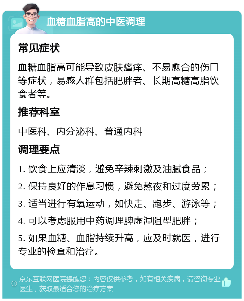 血糖血脂高的中医调理 常见症状 血糖血脂高可能导致皮肤瘙痒、不易愈合的伤口等症状，易感人群包括肥胖者、长期高糖高脂饮食者等。 推荐科室 中医科、内分泌科、普通内科 调理要点 1. 饮食上应清淡，避免辛辣刺激及油腻食品； 2. 保持良好的作息习惯，避免熬夜和过度劳累； 3. 适当进行有氧运动，如快走、跑步、游泳等； 4. 可以考虑服用中药调理脾虚湿阻型肥胖； 5. 如果血糖、血脂持续升高，应及时就医，进行专业的检查和治疗。