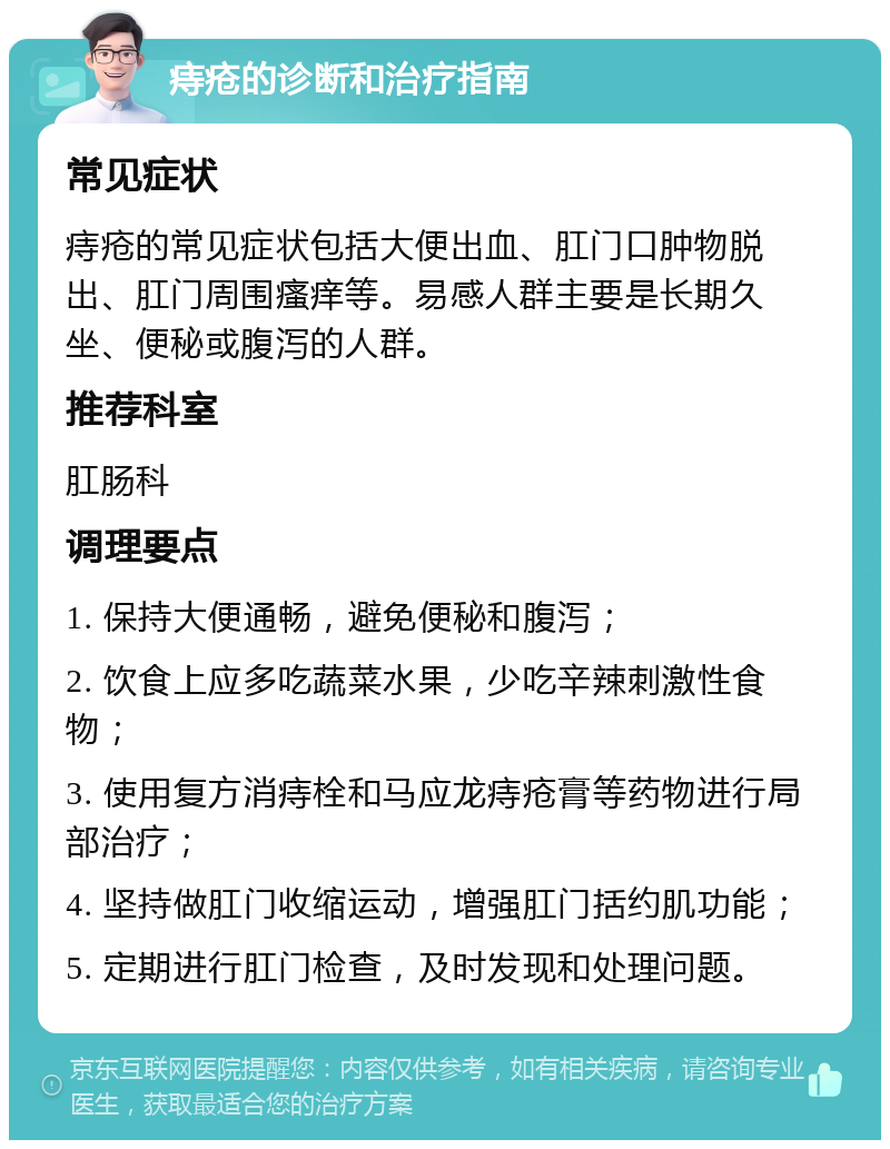 痔疮的诊断和治疗指南 常见症状 痔疮的常见症状包括大便出血、肛门口肿物脱出、肛门周围瘙痒等。易感人群主要是长期久坐、便秘或腹泻的人群。 推荐科室 肛肠科 调理要点 1. 保持大便通畅，避免便秘和腹泻； 2. 饮食上应多吃蔬菜水果，少吃辛辣刺激性食物； 3. 使用复方消痔栓和马应龙痔疮膏等药物进行局部治疗； 4. 坚持做肛门收缩运动，增强肛门括约肌功能； 5. 定期进行肛门检查，及时发现和处理问题。