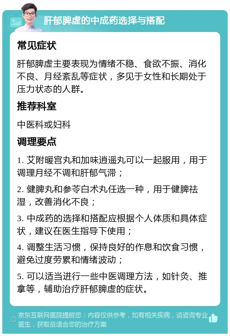 肝郁脾虚的中成药选择与搭配 常见症状 肝郁脾虚主要表现为情绪不稳、食欲不振、消化不良、月经紊乱等症状，多见于女性和长期处于压力状态的人群。 推荐科室 中医科或妇科 调理要点 1. 艾附暖宫丸和加味逍遥丸可以一起服用，用于调理月经不调和肝郁气滞； 2. 健脾丸和参苓白术丸任选一种，用于健脾祛湿，改善消化不良； 3. 中成药的选择和搭配应根据个人体质和具体症状，建议在医生指导下使用； 4. 调整生活习惯，保持良好的作息和饮食习惯，避免过度劳累和情绪波动； 5. 可以适当进行一些中医调理方法，如针灸、推拿等，辅助治疗肝郁脾虚的症状。