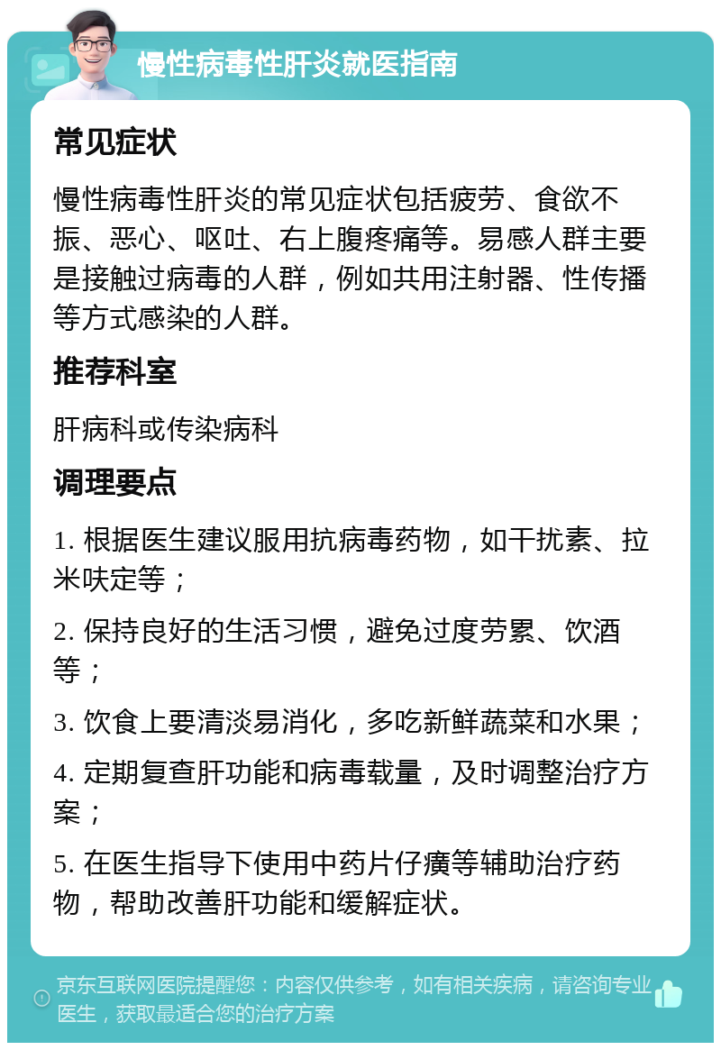 慢性病毒性肝炎就医指南 常见症状 慢性病毒性肝炎的常见症状包括疲劳、食欲不振、恶心、呕吐、右上腹疼痛等。易感人群主要是接触过病毒的人群，例如共用注射器、性传播等方式感染的人群。 推荐科室 肝病科或传染病科 调理要点 1. 根据医生建议服用抗病毒药物，如干扰素、拉米呋定等； 2. 保持良好的生活习惯，避免过度劳累、饮酒等； 3. 饮食上要清淡易消化，多吃新鲜蔬菜和水果； 4. 定期复查肝功能和病毒载量，及时调整治疗方案； 5. 在医生指导下使用中药片仔癀等辅助治疗药物，帮助改善肝功能和缓解症状。