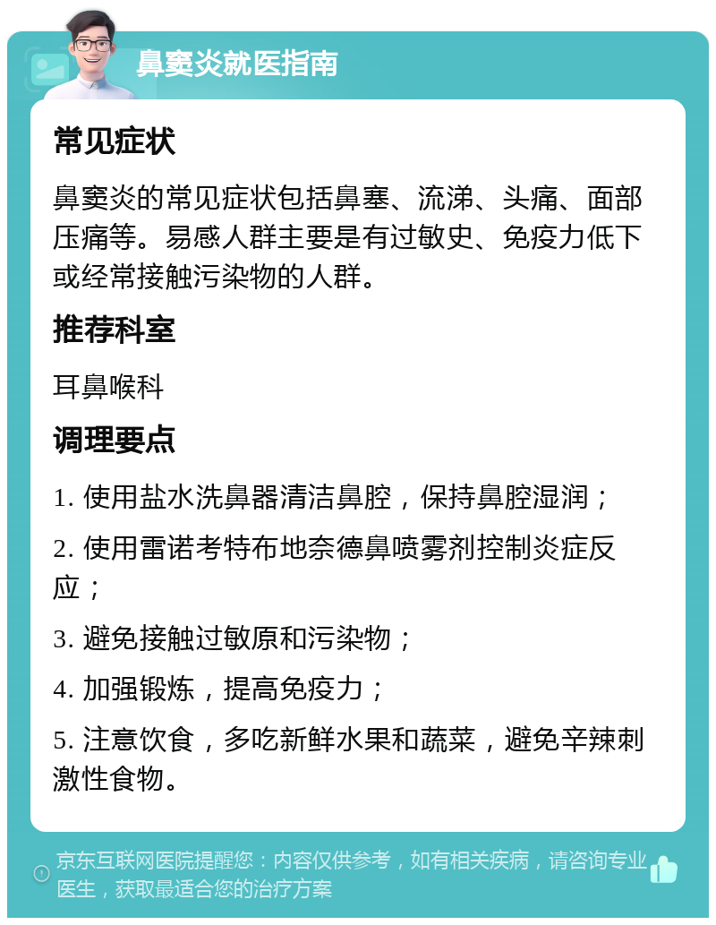 鼻窦炎就医指南 常见症状 鼻窦炎的常见症状包括鼻塞、流涕、头痛、面部压痛等。易感人群主要是有过敏史、免疫力低下或经常接触污染物的人群。 推荐科室 耳鼻喉科 调理要点 1. 使用盐水洗鼻器清洁鼻腔，保持鼻腔湿润； 2. 使用雷诺考特布地奈德鼻喷雾剂控制炎症反应； 3. 避免接触过敏原和污染物； 4. 加强锻炼，提高免疫力； 5. 注意饮食，多吃新鲜水果和蔬菜，避免辛辣刺激性食物。