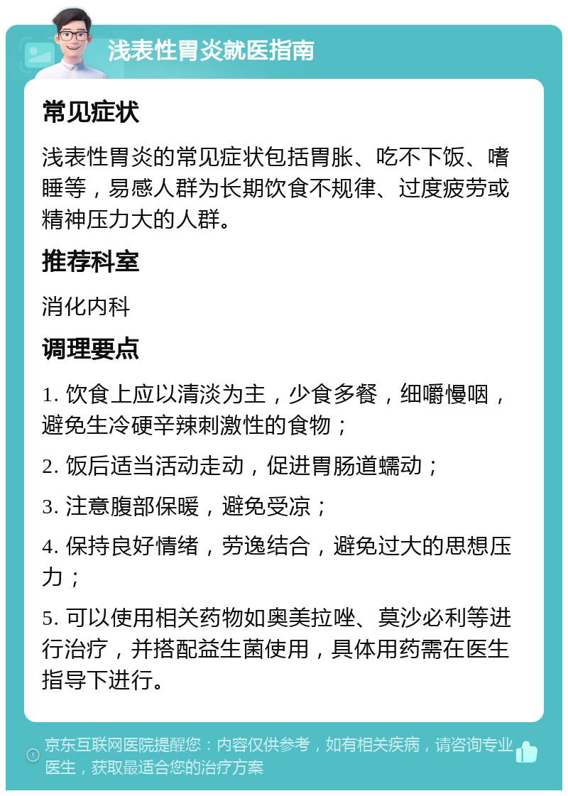 浅表性胃炎就医指南 常见症状 浅表性胃炎的常见症状包括胃胀、吃不下饭、嗜睡等，易感人群为长期饮食不规律、过度疲劳或精神压力大的人群。 推荐科室 消化内科 调理要点 1. 饮食上应以清淡为主，少食多餐，细嚼慢咽，避免生冷硬辛辣刺激性的食物； 2. 饭后适当活动走动，促进胃肠道蠕动； 3. 注意腹部保暖，避免受凉； 4. 保持良好情绪，劳逸结合，避免过大的思想压力； 5. 可以使用相关药物如奥美拉唑、莫沙必利等进行治疗，并搭配益生菌使用，具体用药需在医生指导下进行。