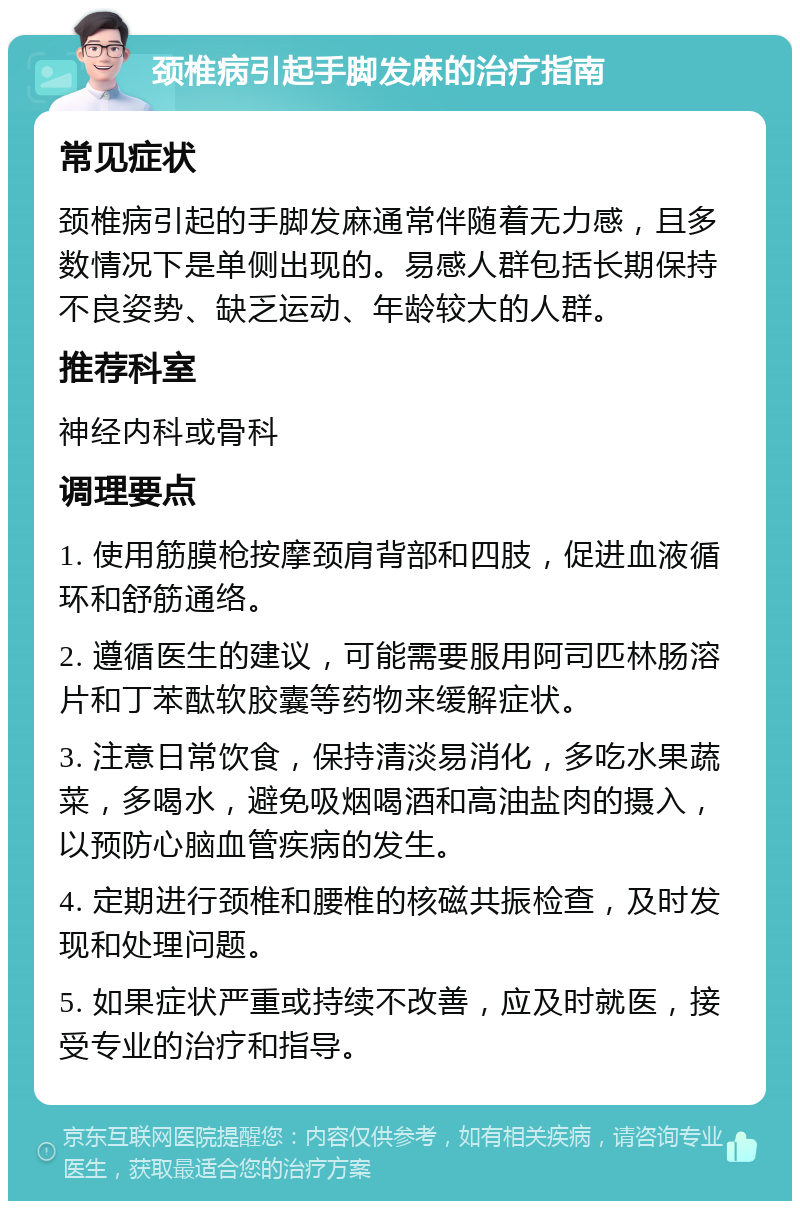 颈椎病引起手脚发麻的治疗指南 常见症状 颈椎病引起的手脚发麻通常伴随着无力感，且多数情况下是单侧出现的。易感人群包括长期保持不良姿势、缺乏运动、年龄较大的人群。 推荐科室 神经内科或骨科 调理要点 1. 使用筋膜枪按摩颈肩背部和四肢，促进血液循环和舒筋通络。 2. 遵循医生的建议，可能需要服用阿司匹林肠溶片和丁苯酞软胶囊等药物来缓解症状。 3. 注意日常饮食，保持清淡易消化，多吃水果蔬菜，多喝水，避免吸烟喝酒和高油盐肉的摄入，以预防心脑血管疾病的发生。 4. 定期进行颈椎和腰椎的核磁共振检查，及时发现和处理问题。 5. 如果症状严重或持续不改善，应及时就医，接受专业的治疗和指导。