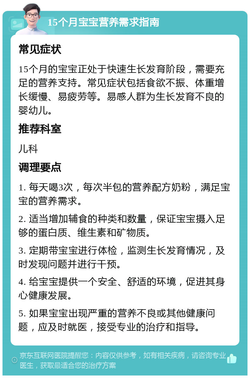 15个月宝宝营养需求指南 常见症状 15个月的宝宝正处于快速生长发育阶段，需要充足的营养支持。常见症状包括食欲不振、体重增长缓慢、易疲劳等。易感人群为生长发育不良的婴幼儿。 推荐科室 儿科 调理要点 1. 每天喝3次，每次半包的营养配方奶粉，满足宝宝的营养需求。 2. 适当增加辅食的种类和数量，保证宝宝摄入足够的蛋白质、维生素和矿物质。 3. 定期带宝宝进行体检，监测生长发育情况，及时发现问题并进行干预。 4. 给宝宝提供一个安全、舒适的环境，促进其身心健康发展。 5. 如果宝宝出现严重的营养不良或其他健康问题，应及时就医，接受专业的治疗和指导。