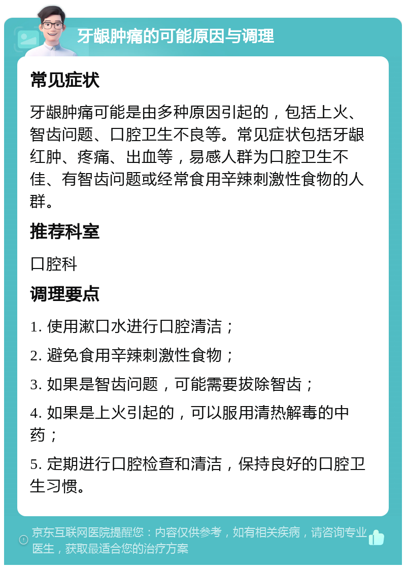 牙龈肿痛的可能原因与调理 常见症状 牙龈肿痛可能是由多种原因引起的，包括上火、智齿问题、口腔卫生不良等。常见症状包括牙龈红肿、疼痛、出血等，易感人群为口腔卫生不佳、有智齿问题或经常食用辛辣刺激性食物的人群。 推荐科室 口腔科 调理要点 1. 使用漱口水进行口腔清洁； 2. 避免食用辛辣刺激性食物； 3. 如果是智齿问题，可能需要拔除智齿； 4. 如果是上火引起的，可以服用清热解毒的中药； 5. 定期进行口腔检查和清洁，保持良好的口腔卫生习惯。