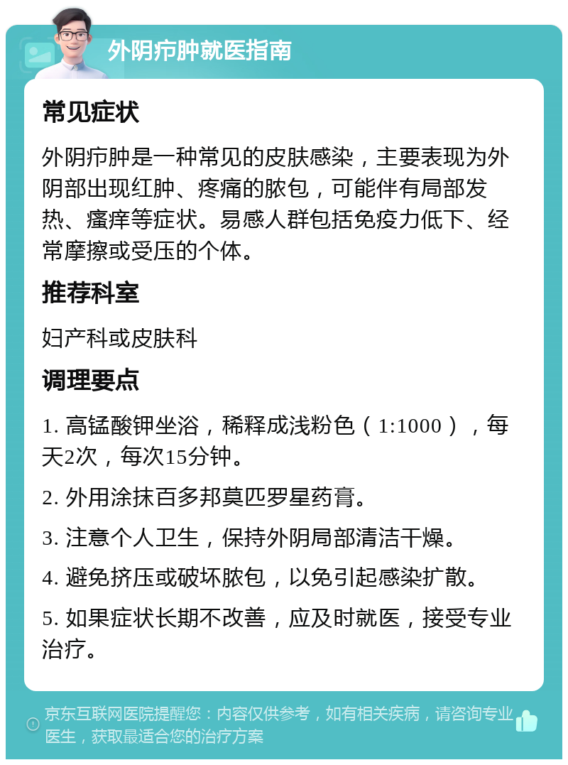 外阴疖肿就医指南 常见症状 外阴疖肿是一种常见的皮肤感染，主要表现为外阴部出现红肿、疼痛的脓包，可能伴有局部发热、瘙痒等症状。易感人群包括免疫力低下、经常摩擦或受压的个体。 推荐科室 妇产科或皮肤科 调理要点 1. 高锰酸钾坐浴，稀释成浅粉色（1:1000），每天2次，每次15分钟。 2. 外用涂抹百多邦莫匹罗星药膏。 3. 注意个人卫生，保持外阴局部清洁干燥。 4. 避免挤压或破坏脓包，以免引起感染扩散。 5. 如果症状长期不改善，应及时就医，接受专业治疗。