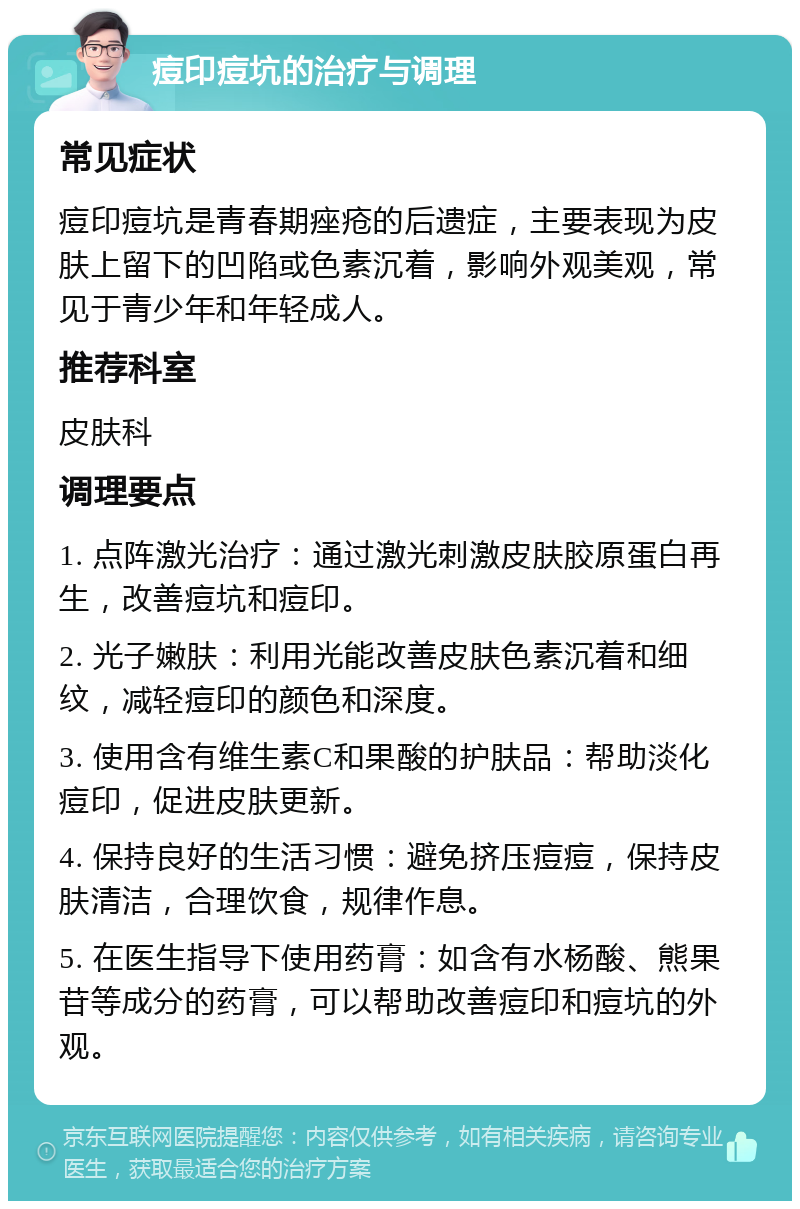 痘印痘坑的治疗与调理 常见症状 痘印痘坑是青春期痤疮的后遗症，主要表现为皮肤上留下的凹陷或色素沉着，影响外观美观，常见于青少年和年轻成人。 推荐科室 皮肤科 调理要点 1. 点阵激光治疗：通过激光刺激皮肤胶原蛋白再生，改善痘坑和痘印。 2. 光子嫩肤：利用光能改善皮肤色素沉着和细纹，减轻痘印的颜色和深度。 3. 使用含有维生素C和果酸的护肤品：帮助淡化痘印，促进皮肤更新。 4. 保持良好的生活习惯：避免挤压痘痘，保持皮肤清洁，合理饮食，规律作息。 5. 在医生指导下使用药膏：如含有水杨酸、熊果苷等成分的药膏，可以帮助改善痘印和痘坑的外观。