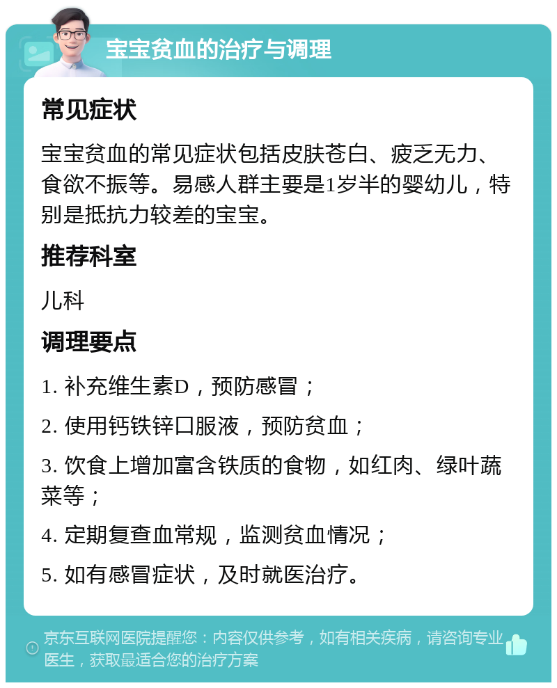 宝宝贫血的治疗与调理 常见症状 宝宝贫血的常见症状包括皮肤苍白、疲乏无力、食欲不振等。易感人群主要是1岁半的婴幼儿，特别是抵抗力较差的宝宝。 推荐科室 儿科 调理要点 1. 补充维生素D，预防感冒； 2. 使用钙铁锌口服液，预防贫血； 3. 饮食上增加富含铁质的食物，如红肉、绿叶蔬菜等； 4. 定期复查血常规，监测贫血情况； 5. 如有感冒症状，及时就医治疗。