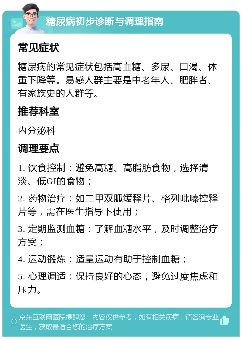 糖尿病初步诊断与调理指南 常见症状 糖尿病的常见症状包括高血糖、多尿、口渴、体重下降等。易感人群主要是中老年人、肥胖者、有家族史的人群等。 推荐科室 内分泌科 调理要点 1. 饮食控制：避免高糖、高脂肪食物，选择清淡、低GI的食物； 2. 药物治疗：如二甲双胍缓释片、格列吡嗪控释片等，需在医生指导下使用； 3. 定期监测血糖：了解血糖水平，及时调整治疗方案； 4. 运动锻炼：适量运动有助于控制血糖； 5. 心理调适：保持良好的心态，避免过度焦虑和压力。