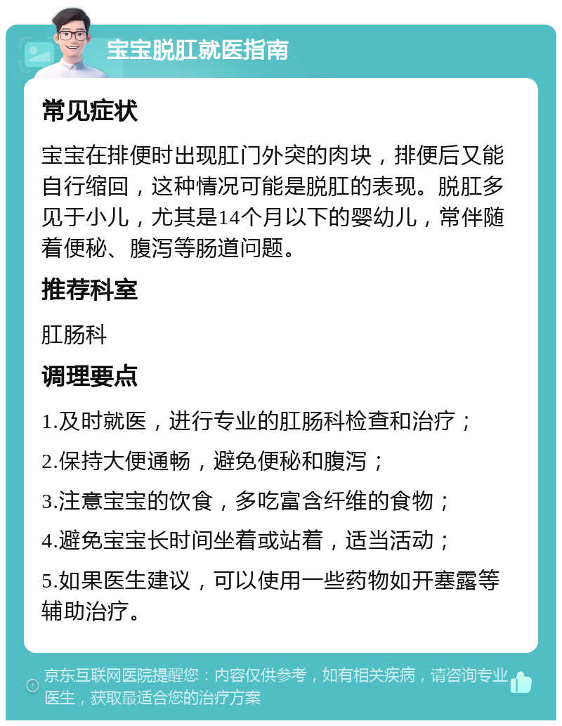 宝宝脱肛就医指南 常见症状 宝宝在排便时出现肛门外突的肉块，排便后又能自行缩回，这种情况可能是脱肛的表现。脱肛多见于小儿，尤其是14个月以下的婴幼儿，常伴随着便秘、腹泻等肠道问题。 推荐科室 肛肠科 调理要点 1.及时就医，进行专业的肛肠科检查和治疗； 2.保持大便通畅，避免便秘和腹泻； 3.注意宝宝的饮食，多吃富含纤维的食物； 4.避免宝宝长时间坐着或站着，适当活动； 5.如果医生建议，可以使用一些药物如开塞露等辅助治疗。