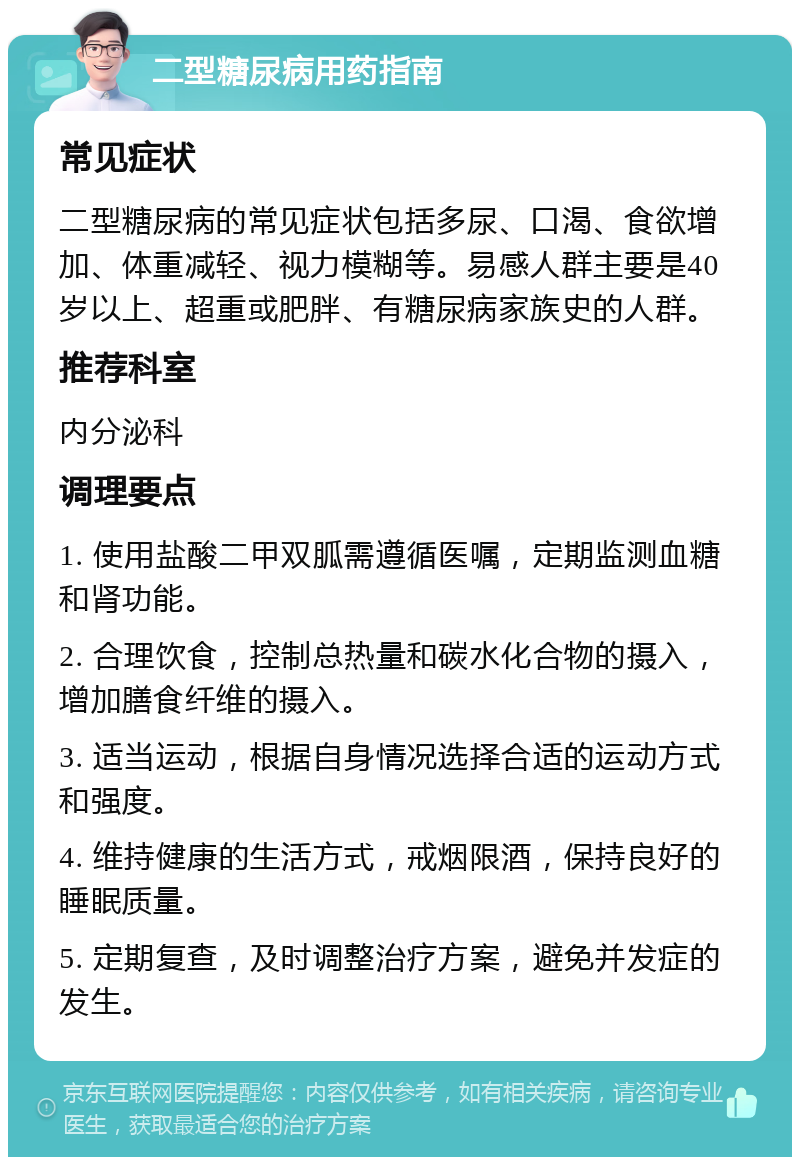 二型糖尿病用药指南 常见症状 二型糖尿病的常见症状包括多尿、口渴、食欲增加、体重减轻、视力模糊等。易感人群主要是40岁以上、超重或肥胖、有糖尿病家族史的人群。 推荐科室 内分泌科 调理要点 1. 使用盐酸二甲双胍需遵循医嘱，定期监测血糖和肾功能。 2. 合理饮食，控制总热量和碳水化合物的摄入，增加膳食纤维的摄入。 3. 适当运动，根据自身情况选择合适的运动方式和强度。 4. 维持健康的生活方式，戒烟限酒，保持良好的睡眠质量。 5. 定期复查，及时调整治疗方案，避免并发症的发生。