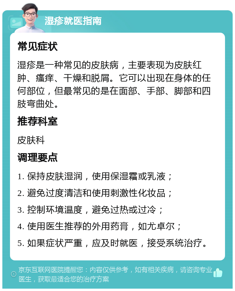 湿疹就医指南 常见症状 湿疹是一种常见的皮肤病，主要表现为皮肤红肿、瘙痒、干燥和脱屑。它可以出现在身体的任何部位，但最常见的是在面部、手部、脚部和四肢弯曲处。 推荐科室 皮肤科 调理要点 1. 保持皮肤湿润，使用保湿霜或乳液； 2. 避免过度清洁和使用刺激性化妆品； 3. 控制环境温度，避免过热或过冷； 4. 使用医生推荐的外用药膏，如尤卓尔； 5. 如果症状严重，应及时就医，接受系统治疗。