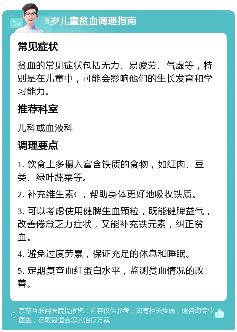 9岁儿童贫血调理指南 常见症状 贫血的常见症状包括无力、易疲劳、气虚等，特别是在儿童中，可能会影响他们的生长发育和学习能力。 推荐科室 儿科或血液科 调理要点 1. 饮食上多摄入富含铁质的食物，如红肉、豆类、绿叶蔬菜等。 2. 补充维生素C，帮助身体更好地吸收铁质。 3. 可以考虑使用健脾生血颗粒，既能健脾益气，改善倦怠乏力症状，又能补充铁元素，纠正贫血。 4. 避免过度劳累，保证充足的休息和睡眠。 5. 定期复查血红蛋白水平，监测贫血情况的改善。