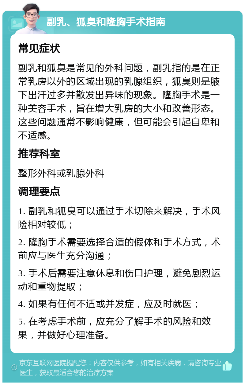 副乳、狐臭和隆胸手术指南 常见症状 副乳和狐臭是常见的外科问题，副乳指的是在正常乳房以外的区域出现的乳腺组织，狐臭则是腋下出汗过多并散发出异味的现象。隆胸手术是一种美容手术，旨在增大乳房的大小和改善形态。这些问题通常不影响健康，但可能会引起自卑和不适感。 推荐科室 整形外科或乳腺外科 调理要点 1. 副乳和狐臭可以通过手术切除来解决，手术风险相对较低； 2. 隆胸手术需要选择合适的假体和手术方式，术前应与医生充分沟通； 3. 手术后需要注意休息和伤口护理，避免剧烈运动和重物提取； 4. 如果有任何不适或并发症，应及时就医； 5. 在考虑手术前，应充分了解手术的风险和效果，并做好心理准备。