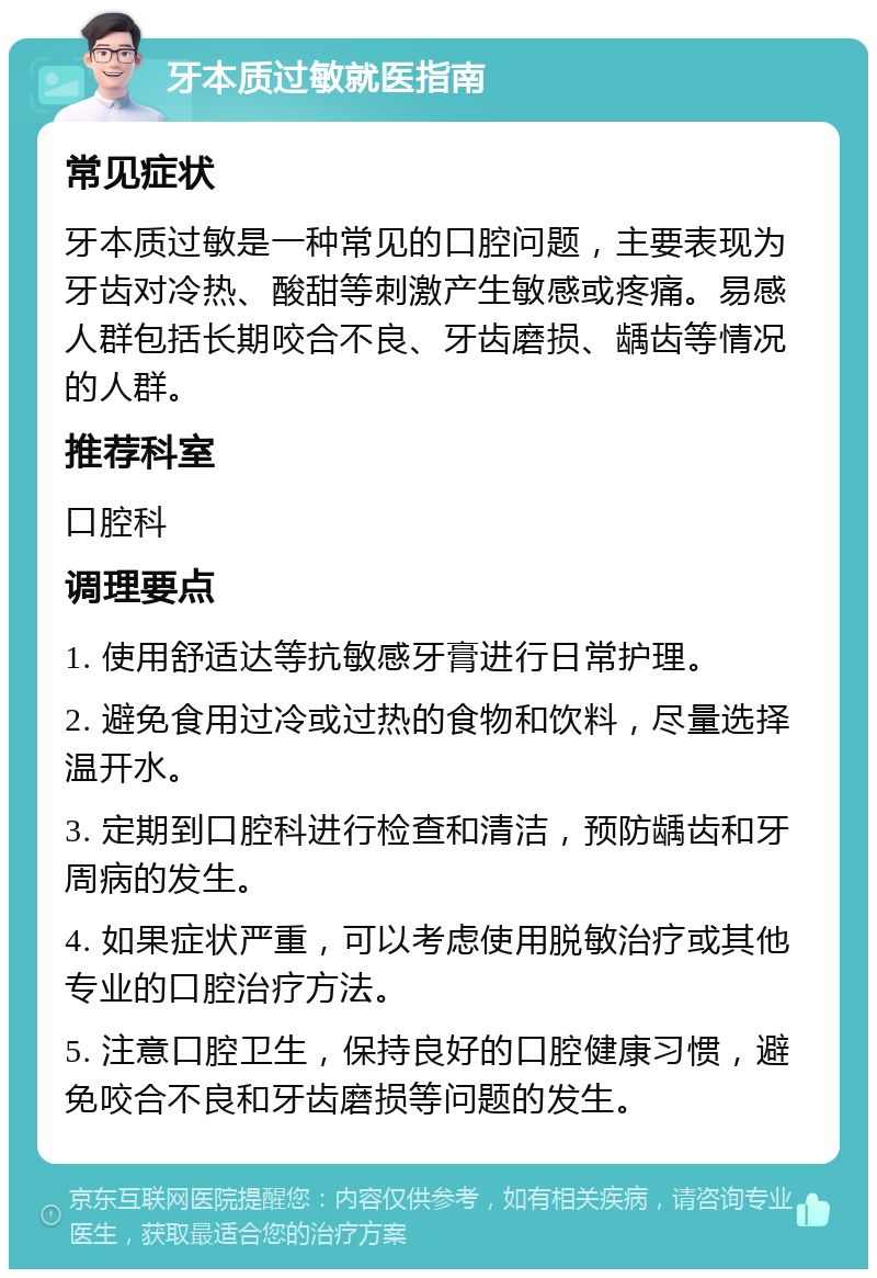 牙本质过敏就医指南 常见症状 牙本质过敏是一种常见的口腔问题，主要表现为牙齿对冷热、酸甜等刺激产生敏感或疼痛。易感人群包括长期咬合不良、牙齿磨损、龋齿等情况的人群。 推荐科室 口腔科 调理要点 1. 使用舒适达等抗敏感牙膏进行日常护理。 2. 避免食用过冷或过热的食物和饮料，尽量选择温开水。 3. 定期到口腔科进行检查和清洁，预防龋齿和牙周病的发生。 4. 如果症状严重，可以考虑使用脱敏治疗或其他专业的口腔治疗方法。 5. 注意口腔卫生，保持良好的口腔健康习惯，避免咬合不良和牙齿磨损等问题的发生。